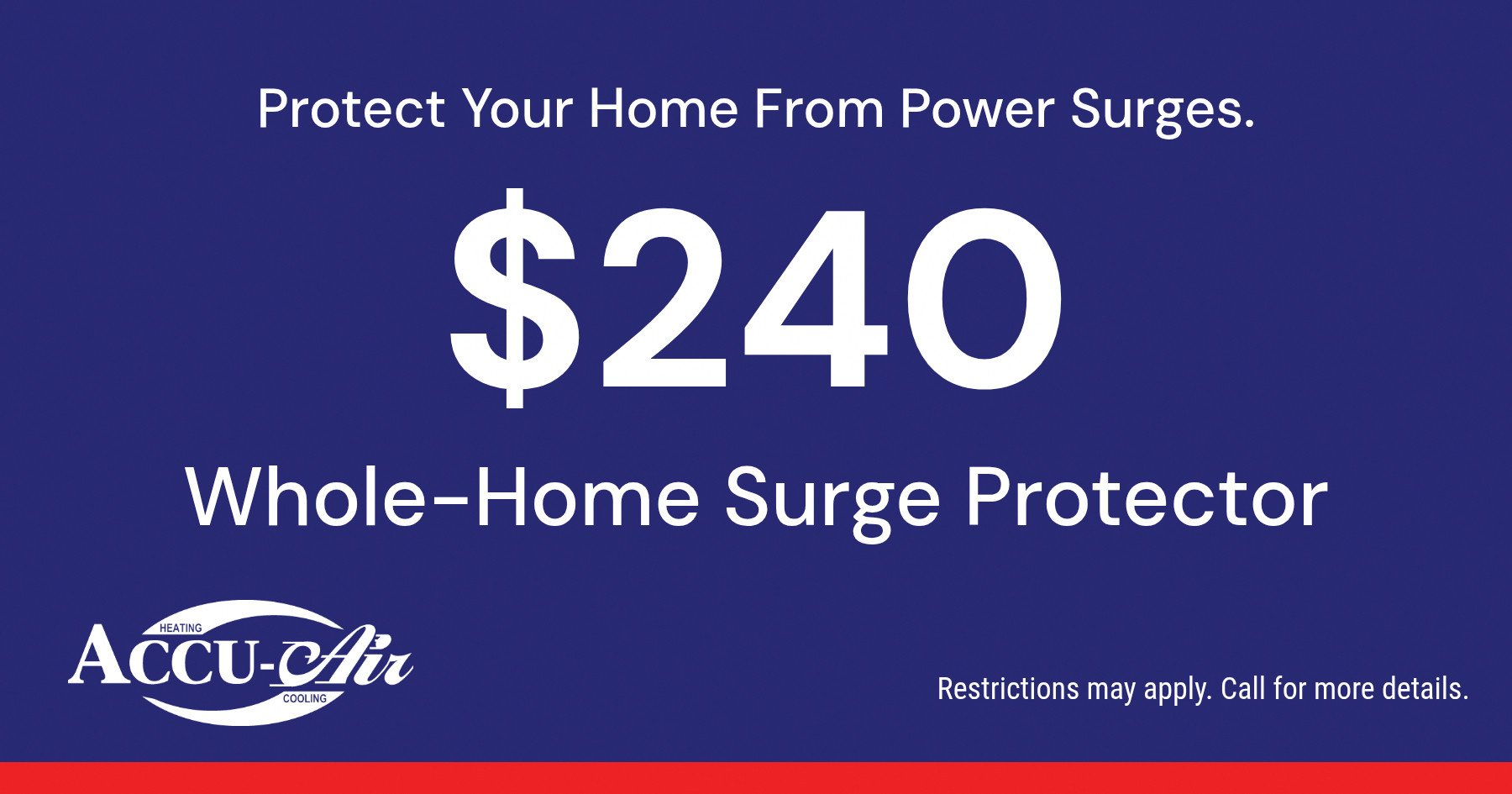 Protect Your Home From Power Surges. $240 Whole-Home Surge Protector. Restrictions may apply. Call for more details.