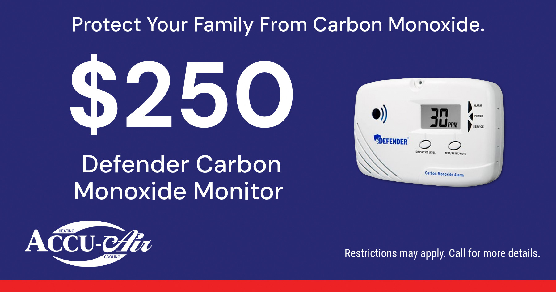 Protect Your Family From Carbon Monoxide. $250 Defender Carbon Monoxide Monitor. Restrictions may apply. Call for more details.
