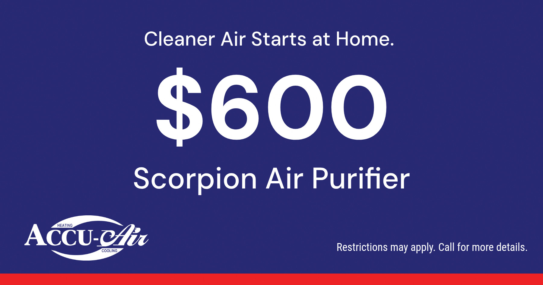 Cleaner Air Starts at Home. $600 Scorpion Air Purifier Restrictions may apply. Call for more details.